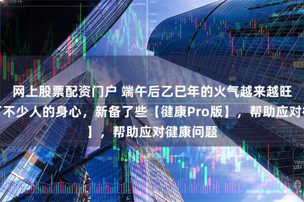 网上股票配资门户 端午后乙巳年的火气越来越旺，影响了不少人的身心，新备了些【徤康Pro版】，帮助应对徤康问题
