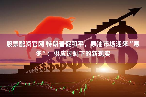 股票配资官网 特朗普促和平，原油市场迎来“寒冬”：供应过剩下的新现实