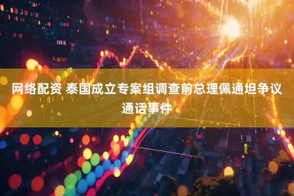 网络配资 泰国成立专案组调查前总理佩通坦争议通话事件