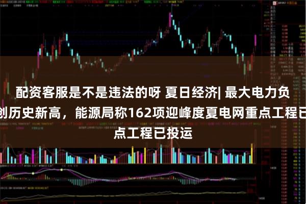 配资客服是不是违法的呀 夏日经济| 最大电力负荷连创历史新高，能源局称162项迎峰度夏电网重点工程已投运