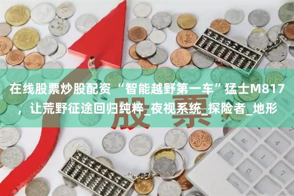 在线股票炒股配资 “智能越野第一车”猛士M817，让荒野征途回归纯粹_夜视系统_探险者_地形