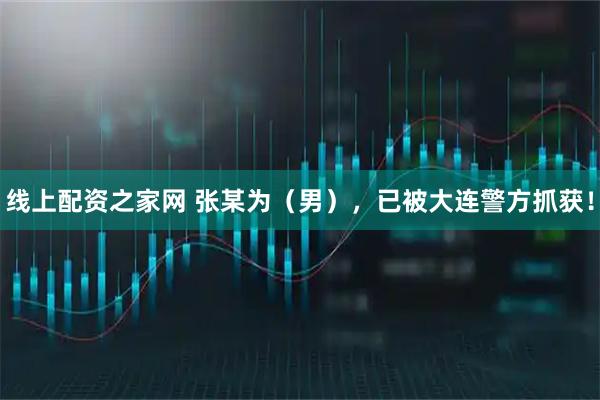 线上配资之家网 张某为（男），已被大连警方抓获！