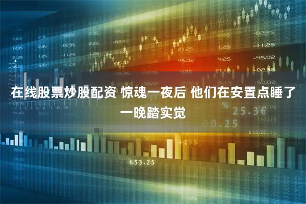 在线股票炒股配资 惊魂一夜后 他们在安置点睡了一晚踏实觉