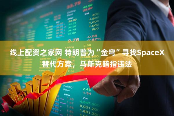 线上配资之家网 特朗普为“金穹”寻找SpaceX替代方案，马斯克暗指违法