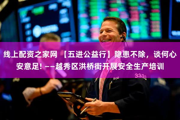 线上配资之家网 【五进公益行】隐患不除，谈何心安意足! ——越秀区洪桥街开展安全生产培训