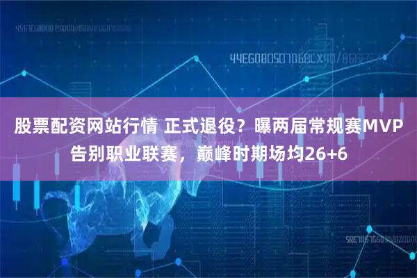 股票配资网站行情 正式退役？曝两届常规赛MVP告别职业联赛，巅峰时期场均26+6