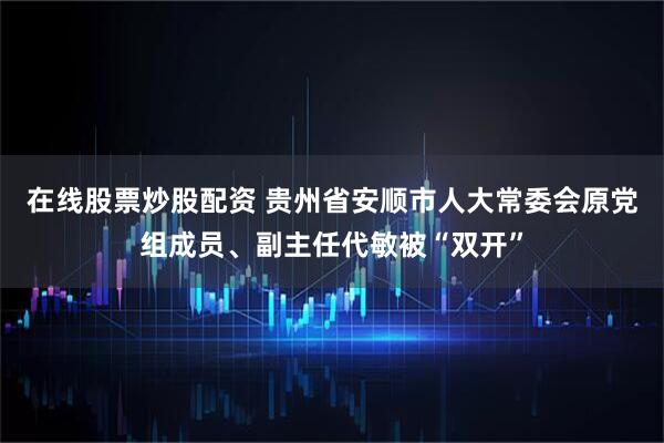在线股票炒股配资 贵州省安顺市人大常委会原党组成员、副主任代敏被“双开”