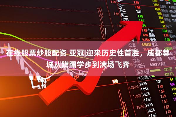 在线股票炒股配资 亚冠|迎来历史性首胜，成都蓉城从蹒跚学步到满场飞奔