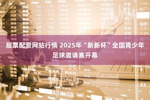 股票配资网站行情 2025年“新新杯”全国青少年足球邀请赛开幕