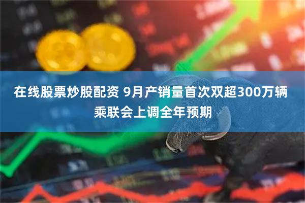 在线股票炒股配资 9月产销量首次双超300万辆 乘联会上调全年预期