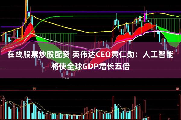 在线股票炒股配资 英伟达CEO黄仁勋：人工智能将使全球GDP增长五倍