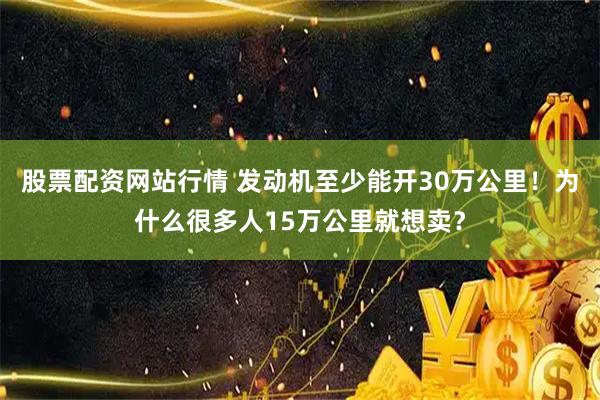 股票配资网站行情 发动机至少能开30万公里！为什么很多人15万公里就想卖？