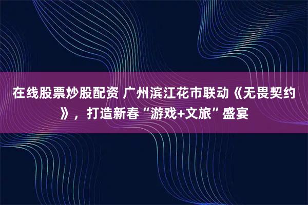 在线股票炒股配资 广州滨江花市联动《无畏契约》，打造新春“游戏+文旅”盛宴