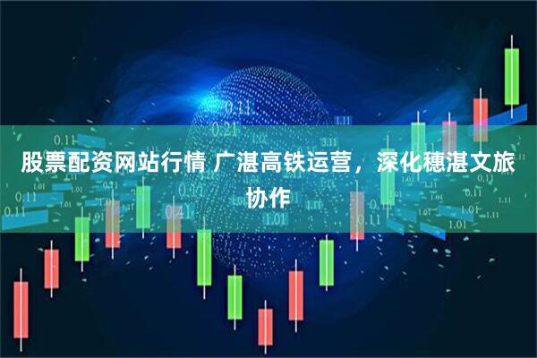 股票配资网站行情 广湛高铁运营，深化穗湛文旅协作