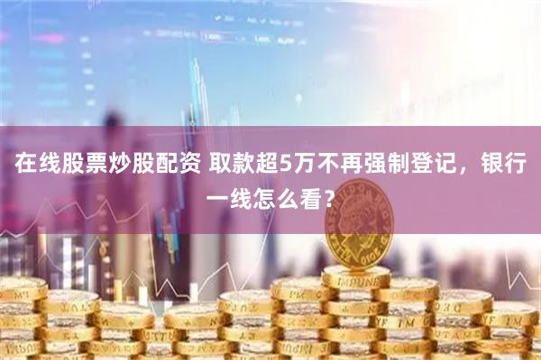 在线股票炒股配资 取款超5万不再强制登记，银行一线怎么看？
