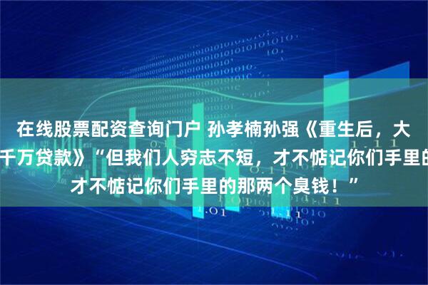 在线股票配资查询门户 孙孝楠孙强《重生后，大嫂非要帮我还三千万贷款》“但我们人穷志不短，才不惦记你们手里的那两个臭钱！”