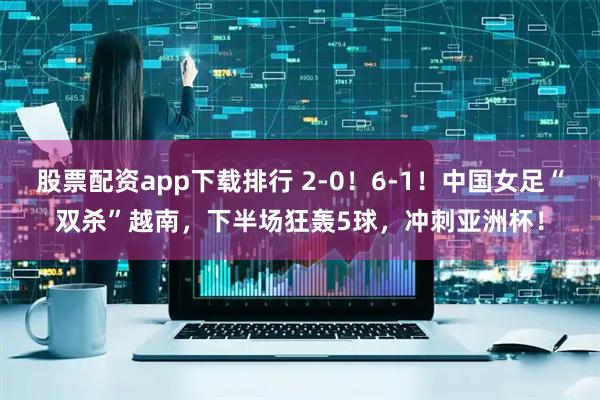 股票配资app下载排行 2-0！6-1！中国女足“双杀”越南，下半场狂轰5球，冲刺亚洲杯！