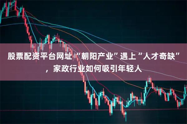 股票配资平台网址 “朝阳产业”遇上“人才奇缺”，家政行业如何吸引年轻人
