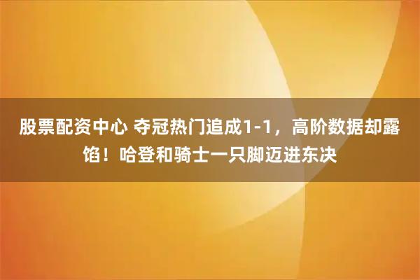 股票配资中心 夺冠热门追成1-1，高阶数据却露馅！哈登和骑士一只脚迈进东决