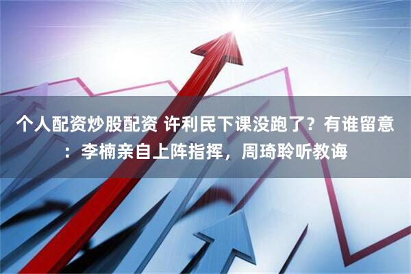 个人配资炒股配资 许利民下课没跑了？有谁留意：李楠亲自上阵指挥，周琦聆听教诲