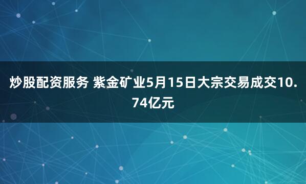 炒股配资服务 紫金矿业5月15日大宗交易成交10.74亿元