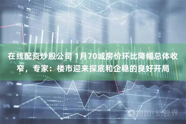 在线配资炒股公司 1月70城房价环比降幅总体收窄，专家：楼市迎来探底和企稳的良好开局