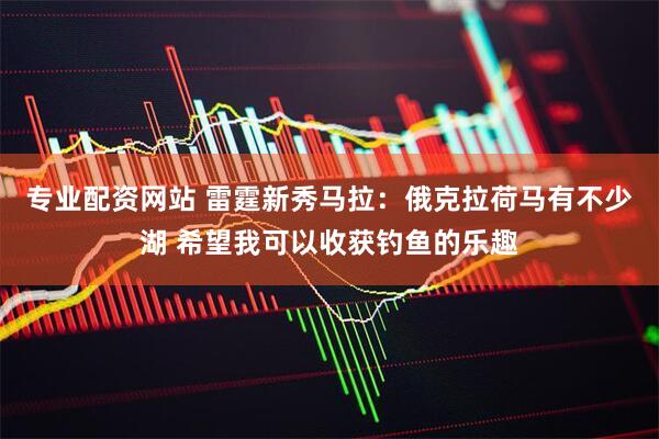 专业配资网站 雷霆新秀马拉：俄克拉荷马有不少湖 希望我可以收获钓鱼的乐趣