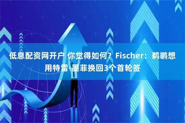 低息配资网开户 你觉得如何？Fischer：鹈鹕想用特雷·墨菲换回3个首轮签