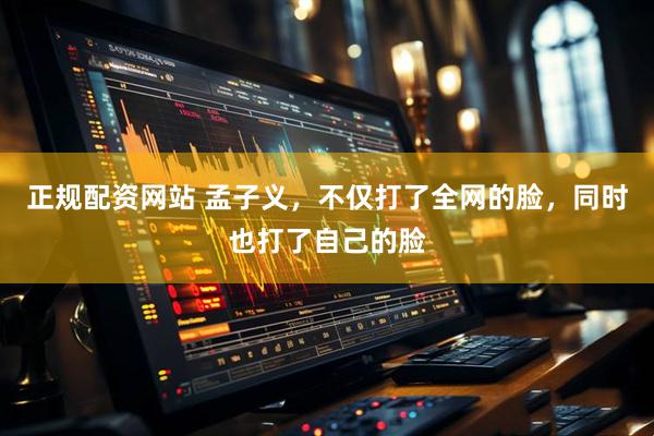 正规配资网站 孟子义,不仅打了全网的脸,同时也打了自己的脸