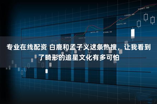 专业在线配资 白鹿和孟子义这条热搜，让我看到了畸形的追星文化有多可怕